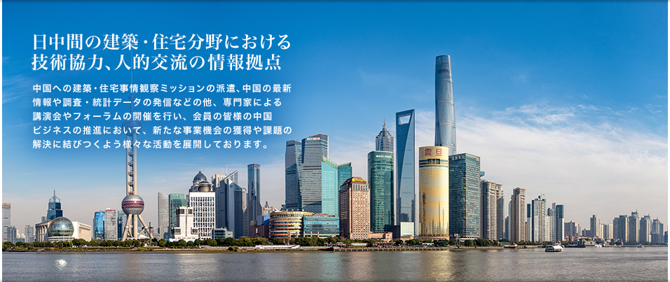 日中間の建築・住宅分野における技術協力、人的交流の情報拠点　中国への建築・住宅事情視察ミッションの派遣、中国の最新情報や調査・統計データの発信などの他、専門家による講演会やフォーラムの開催を行い、会員の皆様の中国ビジネスの推進において、新たな事業機会の獲得や課題の解決に結びつくよう様々な活動を展開しております。